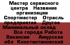 Мастер сервисного центра › Название организации ­ Спортмастер › Отрасль предприятия ­ Другое › Минимальный оклад ­ 26 000 - Все города Работа » Вакансии   . Амурская обл.,Константиновский р-н